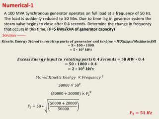 Numerical-1
A 100 MVA Synchronous generator operates on full load at a frequency of 50 Hz.
The load is suddenly reduced to 50 Mw. Due to time lag in governor system the
steam valve begins to close after 0.4 seconds. Determine the change in frequency
that occurs in this time. (H=5 kWs/kVA of generator capacity)
𝑲𝒊𝒏𝒆𝒕𝒊𝒄 𝑬𝒏𝒆𝒓𝒈𝒚 𝑺𝒕𝒐𝒓𝒆𝒅 𝒊𝒏 𝒓𝒐𝒕𝒂𝒕𝒊𝒏𝒈 𝒑𝒂𝒓𝒕𝒔 𝒐𝒇 𝒈𝒆𝒏𝒆𝒓𝒂𝒕𝒐𝒓 𝒂𝒏𝒅 𝒕𝒖𝒓𝒃𝒊𝒏𝒆 =H*Rating of Machine in kVA
= 𝟓 ∗ 𝟏𝟎𝟎 ∗ 𝟏𝟎𝟎𝟎
= 𝟓 ∗ 𝟏𝟎 𝟓 𝒌𝑾𝒔
Solution -------
𝑬𝒙𝒄𝒆𝒔𝒔 𝑬𝒏𝒆𝒓𝒈𝒚 𝒊𝒏𝒑𝒖𝒕 𝒕𝒐 𝒓𝒐𝒕𝒂𝒕𝒊𝒏𝒈 𝒑𝒂𝒓𝒕𝒔 𝟎. 𝟒 𝑺𝒆𝒄𝒐𝒏𝒅𝒔 = 𝟓𝟎 𝑴𝑾 ∗ 𝟎. 𝟒
= 𝟓𝟎 ∗ 𝟏𝟎𝟎𝟎 ∗ 𝟎. 𝟒
= 𝟐 ∗ 𝟏𝟎 𝟓 𝒌𝑾𝒔
𝑆𝑡𝑜𝑟𝑒𝑑 𝐾𝑖𝑛𝑒𝑡𝑖𝑐 𝐸𝑛𝑒𝑟𝑔𝑦 ∝ 𝐹𝑟𝑒𝑞𝑢𝑒𝑛𝑐𝑦 2
50000 ∝ 502
(50000 + 20000) ∝ 𝐹2
2
𝐹2 = 50 ∗
50000 + 20000
50000
𝑭 𝟐 = 𝟓𝟏 𝑯𝒛
 