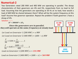 Numerical-2
Two Generators rated 200 MW and 400 MW are operating in parallel. The droop
characteristics of their governors are 4% and 5%, respectively from no load to full
load. Assuming that the generators are operating at 50 Hz at no load, how would a
load of 600 MW be shared between them? What will be the system frequency at this
load? Assume free governor operation. Repeat the problem if both governor s have a
droop of 4%.
∆𝑭 = 𝑫𝑹𝑶𝑶𝑷 × ∆𝑷 𝑫
Solution -------
𝑺𝒊𝒏𝒄𝒆 𝒕𝒉𝒆 𝒈𝒆𝒏𝒆𝒓𝒂𝒕𝒐𝒓𝒔 𝒂𝒓𝒆 𝒊𝒏 𝒑𝒂𝒓𝒂𝒍𝒍𝒆𝒍,
𝒕𝒉𝒆𝒚 𝒘𝒊𝒍𝒍 𝒐𝒑𝒆𝒓𝒂𝒕𝒆 𝒂𝒕 𝒕𝒉𝒆 𝒔𝒂𝒎𝒆 𝒇𝒓𝒆𝒒𝒖𝒆𝒏𝒄𝒚 𝒂𝒕 𝒔𝒕𝒆𝒂𝒅𝒚 𝒍𝒐𝒂𝒅.
𝐿𝑒𝑡 𝐿𝑜𝑎𝑑 𝑜𝑛 𝐺𝑒𝑛𝑒𝑟𝑎𝑡𝑜𝑟 1 200 𝑀𝑊 = 𝑥 𝑀𝑊
𝐹
50
= 0.04 ×
𝑥
200
… … . . 1
𝐿𝑒𝑡 𝐿𝑜𝑎𝑑 𝑜𝑛 𝐺𝑒𝑛𝑒𝑟𝑎𝑡𝑜𝑟 2 400 𝑀𝑊 = (600 − 𝑥) 𝑀𝑊
𝐹
50
= 0.05 ×
(600 − 𝑥)
400
… … . . 2
𝐿𝑜𝑎𝑑 𝑜𝑛 𝐺𝑒𝑛𝑒𝑟𝑎𝑡𝑜𝑟 1 200 𝑀𝑊 𝑥 = 𝟐𝟑𝟏 𝑴𝑾
𝐿𝑜𝑎𝑑 𝑜𝑛 𝐺𝑒𝑛𝑒𝑟𝑎𝑡𝑜𝑟 2 400 𝑀𝑊 = 600 − 𝑥 = 𝟑𝟔𝟗 𝑴𝑾
 