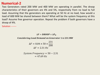 Numerical-2
Two Generators rated 200 MW and 400 MW are operating in parallel. The droop
characteristics of their governors are 4% and 5%, respectively from no load to full
load. Assuming that the generators are operating at 50 Hz at no load, how would a
load of 600 MW be shared between them? What will be the system frequency at this
load? Assume free governor operation. Repeat the problem if both governors have a
droop of 4%.
∆𝑭 = 𝑫𝑹𝑶𝑶𝑷 × ∆𝑷 𝑫
Solution -------
∆𝐹 = 0.04 × 50 ×
231
200
∆𝐹 = 2.31 𝐻𝑧
𝑆𝑦𝑠𝑡𝑒𝑚 𝐹𝑟𝑒𝑞𝑢𝑒𝑛𝑐𝑦 = 50 − 2.31
= 47.69 𝐻𝑧
𝑪𝒐𝒏𝒔𝒊𝒅𝒆𝒓𝒊𝒏𝒈 𝑳𝒐𝒂𝒅 𝑫𝒆𝒎𝒂𝒏𝒅 𝒐𝒏 𝑮𝒆𝒏𝒆𝒓𝒂𝒕𝒐𝒓 𝟏 𝒊𝒔 𝟐𝟑𝟏 𝑴𝑾
 