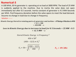 Numerical-3
A 100 MVA, 50 Hz generator is operating at no load at 3000 RPM. The load of 25 MW
is suddenly applied to the machine. Due to inertia the valve does not open
immediately but after 0.5 seconds. Inertia constant of generator is 4.5 MW-Seconds
per MVA. Find frequency deviation before the valve opens to meet the load demand.
Assume no change in load due to change in frequency.
𝑲𝒊𝒏𝒆𝒕𝒊𝒄 𝑬𝒏𝒆𝒓𝒈𝒚 𝑺𝒕𝒐𝒓𝒆𝒅 𝒊𝒏 𝒓𝒐𝒕𝒂𝒕𝒊𝒏𝒈 𝒑𝒂𝒓𝒕𝒔 𝒐𝒇 𝒈𝒆𝒏𝒆𝒓𝒂𝒕𝒐𝒓 𝒂𝒏𝒅 𝒕𝒖𝒓𝒃𝒊𝒏𝒆 =H*Rating of Machine in MVA
= 𝟒. 𝟓 × 𝟏𝟎𝟎
= 𝟒𝟓𝟎 𝑴𝑾 − 𝒔
Solution -------
𝑳𝒐𝒔𝒔 𝒊𝒏 𝑲𝒊𝒏𝒆𝒕𝒊𝒄 𝑬𝒏𝒆𝒓𝒈𝒚 𝒅𝒖𝒆 𝒕𝒐 𝒊𝒏𝒄𝒓𝒆𝒂𝒔𝒆 𝒊𝒏 𝒍𝒐𝒂𝒅 𝒇𝒐𝒓 𝟎. 𝟓 𝑺𝒆𝒄𝒐𝒏𝒅𝒔 = 𝟐𝟓 𝑴𝑾 ∗ 𝟎. 𝟓
= 𝟏𝟐. 𝟓 𝑴𝑾 − 𝒔
𝑆𝑡𝑜𝑟𝑒𝑑 𝐾𝑖𝑛𝑒𝑡𝑖𝑐 𝐸𝑛𝑒𝑟𝑔𝑦 ∝ 𝐹𝑟𝑒𝑞𝑢𝑒𝑛𝑐𝑦 2
450 ∝ 502
(450 − 12.5) ∝ 𝐹2
2
𝐹2 = 50 ∗
450 − 12.5
450
𝑭 𝟐 = 𝟒𝟗. 𝟑𝑯𝒛
 