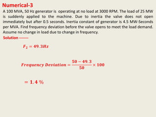 Numerical-3
A 100 MVA, 50 Hz generator is operating at no load at 3000 RPM. The load of 25 MW
is suddenly applied to the machine. Due to inertia the valve does not open
immediately but after 0.5 seconds. Inertia constant of generator is 4.5 MW-Seconds
per MVA. Find frequency deviation before the valve opens to meet the load demand.
Assume no change in load due to change in frequency.
Solution -------
𝑭 𝟐 = 𝟒𝟗. 𝟑𝑯𝒛
𝑭𝒓𝒆𝒒𝒖𝒆𝒏𝒄𝒚 𝑫𝒆𝒗𝒊𝒂𝒕𝒊𝒐𝒏 =
𝟓𝟎 − 𝟒𝟗. 𝟑
𝟓𝟎
× 𝟏𝟎𝟎
= 𝟏. 𝟒 %
 