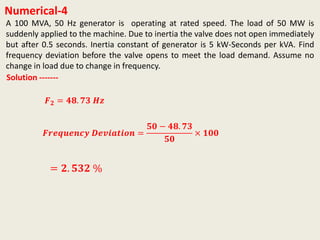 Numerical-4
Solution -------
𝑭𝒓𝒆𝒒𝒖𝒆𝒏𝒄𝒚 𝑫𝒆𝒗𝒊𝒂𝒕𝒊𝒐𝒏 =
𝟓𝟎 − 𝟒𝟖. 𝟕𝟑
𝟓𝟎
× 𝟏𝟎𝟎
= 𝟐. 𝟓𝟑𝟐 %
A 100 MVA, 50 Hz generator is operating at rated speed. The load of 50 MW is
suddenly applied to the machine. Due to inertia the valve does not open immediately
but after 0.5 seconds. Inertia constant of generator is 5 kW-Seconds per kVA. Find
frequency deviation before the valve opens to meet the load demand. Assume no
change in load due to change in frequency.
𝑭 𝟐 = 𝟒𝟖. 𝟕𝟑 𝑯𝒛
 