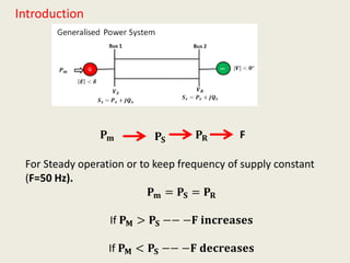 Introduction
𝐏 𝐦 𝐏𝐒
F
For Steady operation or to keep frequency of supply constant
(F=50 Hz).
𝐏 𝐦 = 𝐏𝐒 = 𝐏 𝐑
If 𝐏 𝐌 > 𝐏𝐒 −− −𝐅 𝐢𝐧𝐜𝐫𝐞𝐚𝐬𝐞𝐬
If 𝐏 𝐌 < 𝐏𝐒 −− −𝐅 𝐝𝐞𝐜𝐫𝐞𝐚𝐬𝐞𝐬
𝐏 𝐑
 