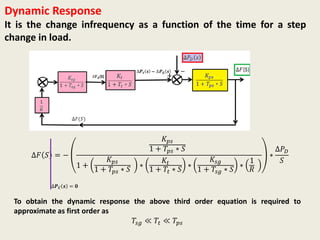Dynamic Response
It is the change infrequency as a function of the time for a step
change in load.
∆𝐹 𝑆 = −
𝐾 𝑝𝑠
1 + 𝑇𝑝𝑠 ∗ 𝑆
1 +
𝐾 𝑝𝑠
1 + 𝑇𝑝𝑠 ∗ 𝑆
∗
𝐾𝑡
1 + 𝑇𝑡 ∗ 𝑆
∗
𝐾𝑠𝑔
1 + 𝑇𝑠𝑔 ∗ 𝑆
∗
1
𝑅
∗
∆𝑃 𝐷
𝑆
∆𝑷 𝑪 𝒔 = 𝟎
To obtain the dynamic response the above third order equation is required to
approximate as first order as
𝑇𝑠𝑔 ≪ 𝑇𝑡 ≪ 𝑇𝑝𝑠
 
