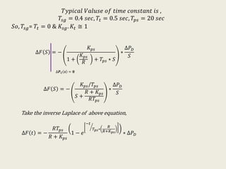 𝑇𝑦𝑝𝑖𝑐𝑎𝑙 𝑉𝑎𝑙𝑢𝑠𝑒 𝑜𝑓 𝑡𝑖𝑚𝑒 𝑐𝑜𝑛𝑠𝑡𝑎𝑛𝑡 𝑖𝑠 ,
𝑇𝑠𝑔 = 0.4 𝑠𝑒𝑐, 𝑇𝑡 = 0.5 𝑠𝑒𝑐, 𝑇𝑝𝑠 = 20 𝑠𝑒𝑐
𝑆𝑜, 𝑇𝑠𝑔= 𝑇𝑡 = 0 & 𝐾𝑠𝑔. 𝐾𝑡 ≅ 1
∆𝐹 𝑆 = −
𝐾 𝑝𝑠
1 +
𝐾 𝑝𝑠
𝑅
+ 𝑇𝑝𝑠 ∗ 𝑆
∗
∆𝑃 𝐷
𝑆
∆𝑷 𝑪 𝒔 = 𝟎
∆𝐹 𝑆 = −
𝐾 𝑝𝑠/𝑇𝑝𝑠
𝑆 +
𝑅 + 𝐾 𝑝𝑠
𝑅𝑇𝑝𝑠
∗
∆𝑃 𝐷
𝑆
Take the inverse Laplace of above equation,
∆𝐹 𝑡 = −
𝑅𝑇𝑝𝑠
𝑅 + 𝐾 𝑝𝑠
1 − 𝑒
−𝑡
𝑇𝑝𝑠∗
𝑅
𝑅+𝐾 𝑝𝑠 ∗ ∆𝑃 𝐷
 