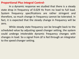 Proportional Plus Integral Control-
In a dynamic response we studied that there is a steady
state drop in frequency of 0.029 Hz from no load to full load.
System frequency specifications are rather stringent and
therefore, so much change in frequency cannot be tolerated. In
fact, it is expected that the steady change in frequency will be
zero.
While steady state frequency can be brought back to the
scheduled value by adjusting speed changer setting, the system
could undergo intolerable dynamic frequency changes with
changes in load. So a signal from ∆f is fed through an integrator
to the speed changer setting.
 