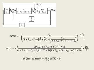 ∆𝐹 𝑆 = −
𝐾 𝑝𝑠
(1 + 𝑇𝑝𝑠 ∗ 𝑆) +
1
𝑅
+
𝐾𝑖
𝑆
∗
𝐾 𝑝𝑠
(1 + 𝑇𝑠𝑔 ∗ 𝑆)(1 + 𝑇𝑡 ∗ 𝑆)
∗
∆𝑃 𝐷
𝑆
∆𝐹 𝑆 = −
𝑅𝐾 𝑝𝑠 𝑆(1 + 𝑇𝑠𝑔 ∗ 𝑆)(1 + 𝑇𝑡 ∗ 𝑆)
𝑆 ∗ 𝑅 ∗ 1 + 𝑇𝑠𝑔 ∗ 𝑆 1 + 𝑇𝑡 ∗ 𝑆 1 + 𝑇𝑝𝑠 ∗ 𝑆 + 𝐾 𝑝𝑠 ∗ (𝐾𝑖 𝑅 + 𝑆)
∗
∆𝑃 𝐷
𝑆
∆𝐹 𝑆𝑡𝑒𝑎𝑑𝑦 𝑆𝑡𝑎𝑡𝑒 = 𝑆 lim
𝑠−0
∆𝐹 𝑆 = 0
 