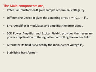 The Main components are,
• Potential Transformer-It gives sample of terminal voltage 𝑉𝑇.
• Differencing Device-It gives the actuating error, 𝑒 = 𝑉𝑟𝑒𝑓 − 𝑉𝑇.
• Error Amplifier-It modulates and amplifies the error signal.
• SCR Power Amplifier and Exciter Field-It provides the necessary
power amplification to the signal for controlling the exciter field.
• Alternator-Its field is excited by the main exciter voltage 𝑉𝐸.
• Stabilizing Transformer-
 