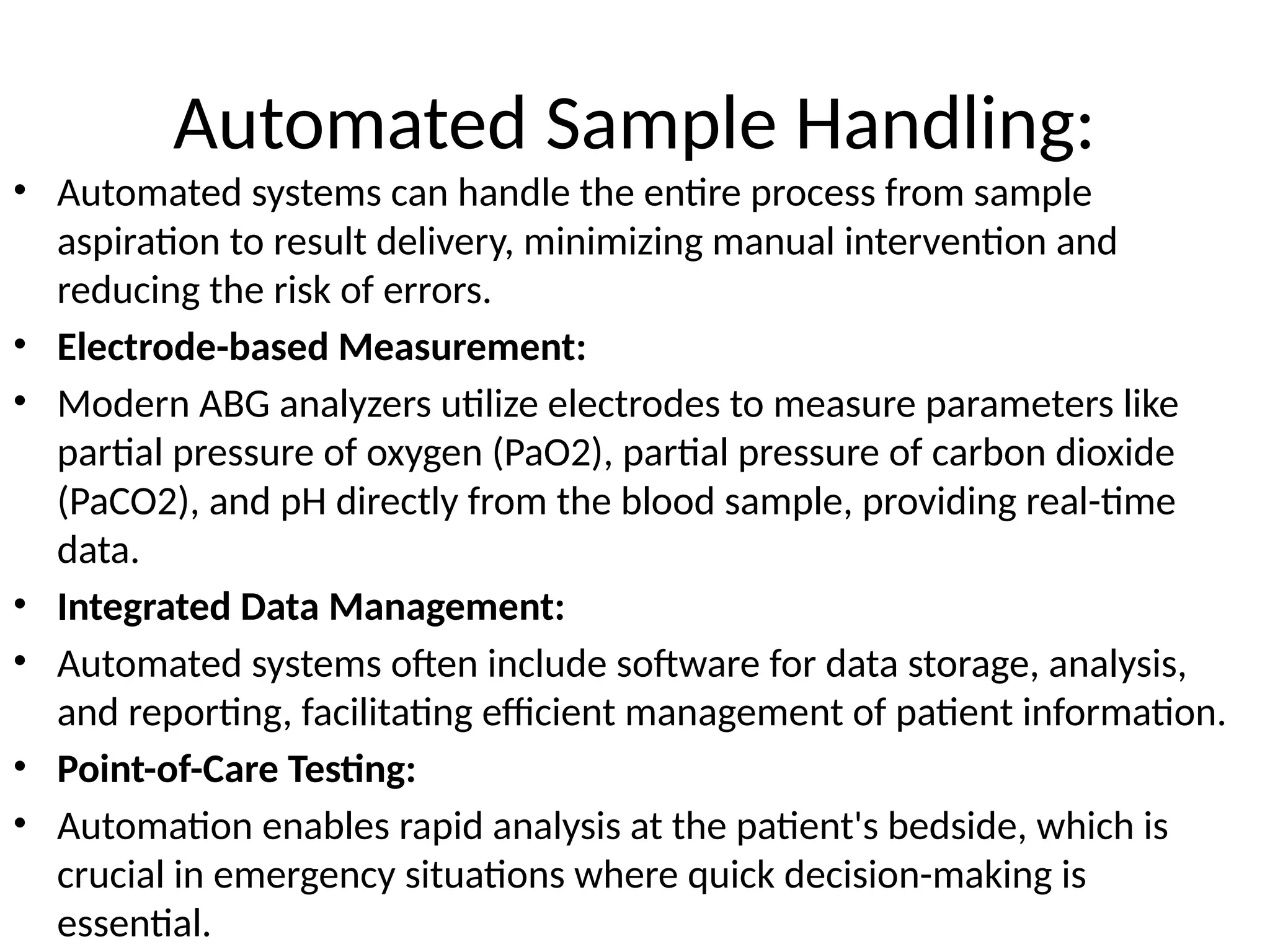 Automated Sample Handling:
• Automated systems can handle the entire process from sample
aspiration to result delivery, minimizing manual intervention and
reducing the risk of errors.
• Electrode-based Measurement:
• Modern ABG analyzers utilize electrodes to measure parameters like
partial pressure of oxygen (PaO2), partial pressure of carbon dioxide
(PaCO2), and pH directly from the blood sample, providing real-time
data.
• Integrated Data Management:
• Automated systems often include software for data storage, analysis,
and reporting, facilitating efficient management of patient information.
• Point-of-Care Testing:
• Automation enables rapid analysis at the patient's bedside, which is
crucial in emergency situations where quick decision-making is
essential.
 