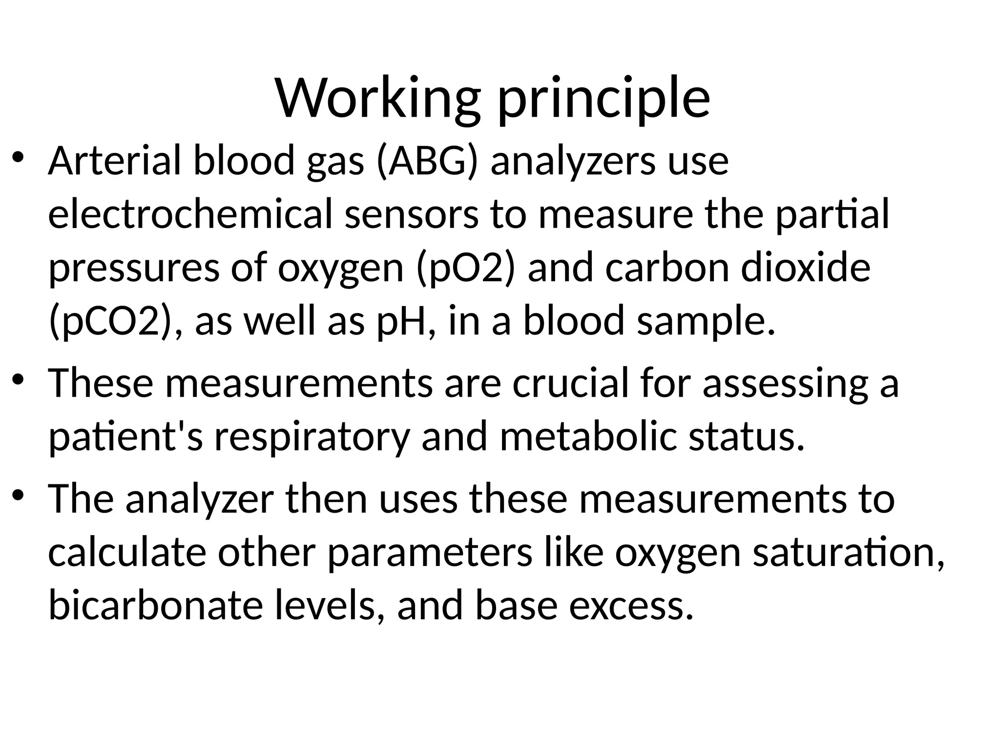 Working principle
• Arterial blood gas (ABG) analyzers use
electrochemical sensors to measure the partial
pressures of oxygen (pO2) and carbon dioxide
(pCO2), as well as pH, in a blood sample.
• These measurements are crucial for assessing a
patient's respiratory and metabolic status.
• The analyzer then uses these measurements to
calculate other parameters like oxygen saturation,
bicarbonate levels, and base excess.
 