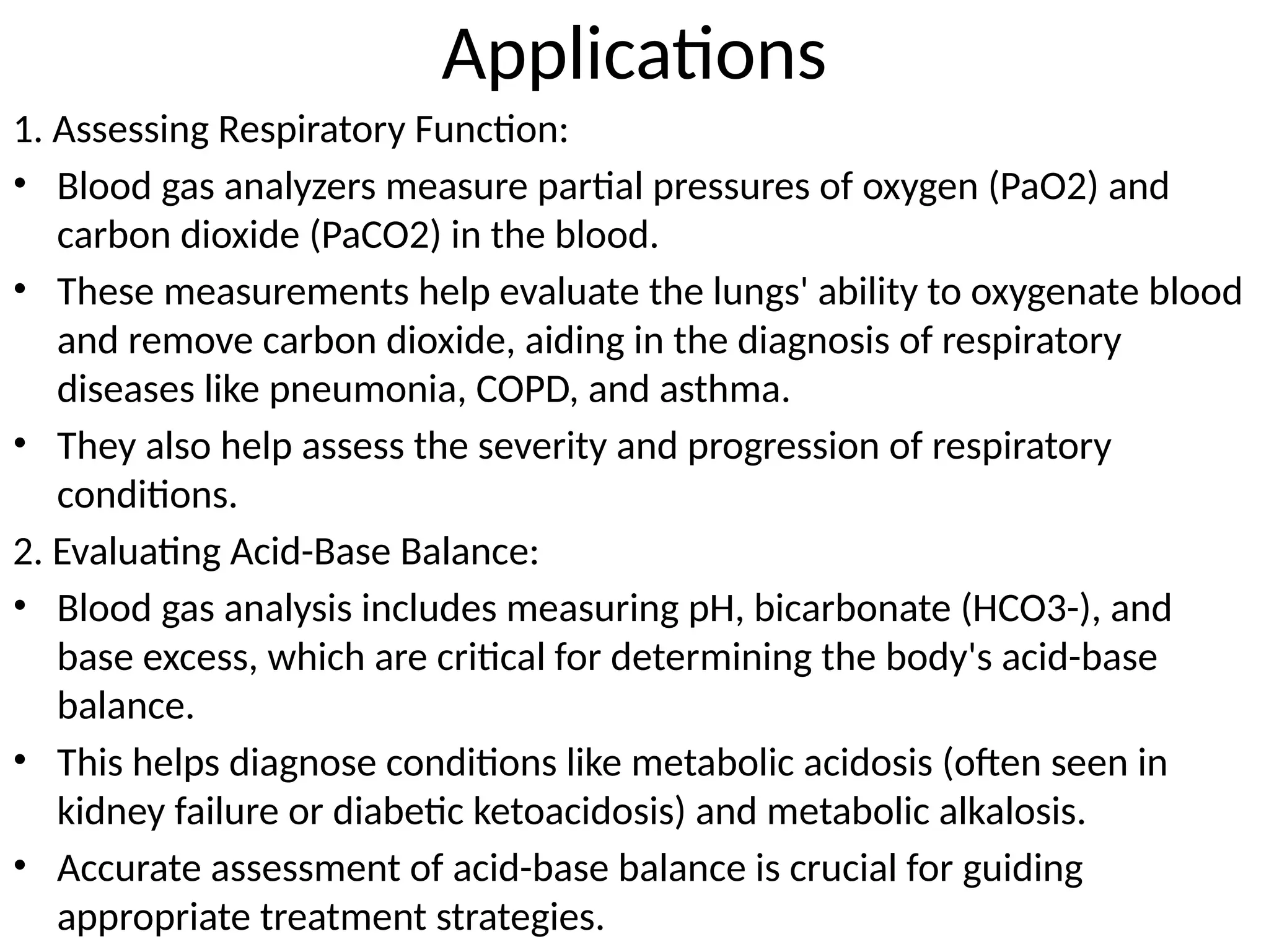 Applications
1. Assessing Respiratory Function:
• Blood gas analyzers measure partial pressures of oxygen (PaO2) and
carbon dioxide (PaCO2) in the blood.
• These measurements help evaluate the lungs' ability to oxygenate blood
and remove carbon dioxide, aiding in the diagnosis of respiratory
diseases like pneumonia, COPD, and asthma.
• They also help assess the severity and progression of respiratory
conditions.
2. Evaluating Acid-Base Balance:
• Blood gas analysis includes measuring pH, bicarbonate (HCO3-), and
base excess, which are critical for determining the body's acid-base
balance.
• This helps diagnose conditions like metabolic acidosis (often seen in
kidney failure or diabetic ketoacidosis) and metabolic alkalosis.
• Accurate assessment of acid-base balance is crucial for guiding
appropriate treatment strategies.
 