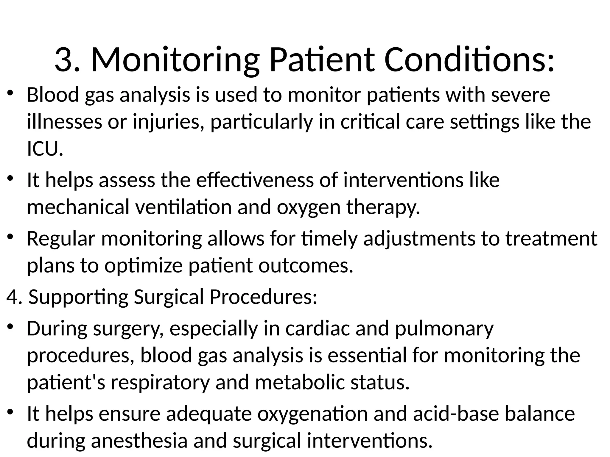 3. Monitoring Patient Conditions:
• Blood gas analysis is used to monitor patients with severe
illnesses or injuries, particularly in critical care settings like the
ICU.
• It helps assess the effectiveness of interventions like
mechanical ventilation and oxygen therapy.
• Regular monitoring allows for timely adjustments to treatment
plans to optimize patient outcomes.
4. Supporting Surgical Procedures:
• During surgery, especially in cardiac and pulmonary
procedures, blood gas analysis is essential for monitoring the
patient's respiratory and metabolic status.
• It helps ensure adequate oxygenation and acid-base balance
during anesthesia and surgical interventions.
 