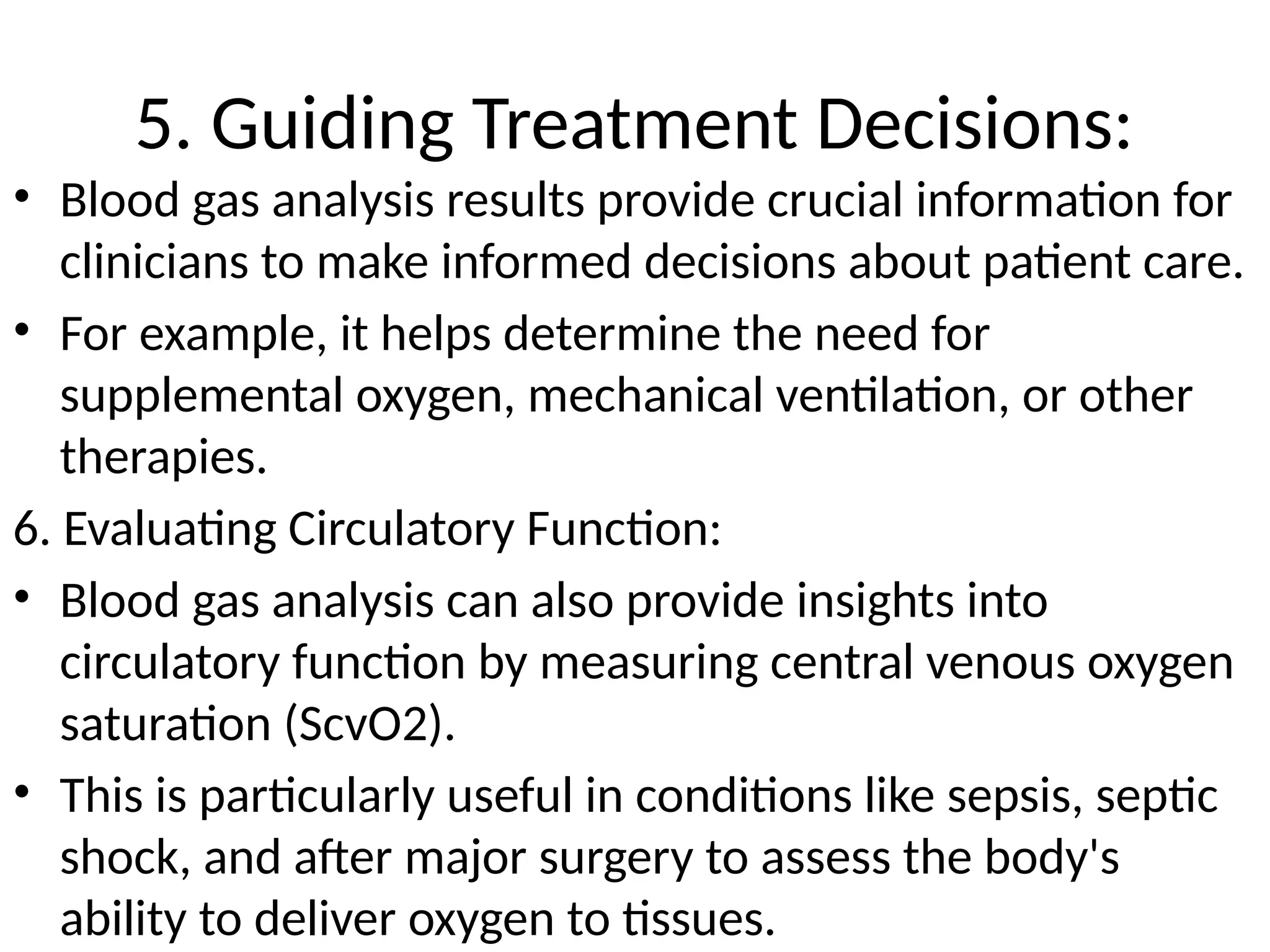5. Guiding Treatment Decisions:
• Blood gas analysis results provide crucial information for
clinicians to make informed decisions about patient care.
• For example, it helps determine the need for
supplemental oxygen, mechanical ventilation, or other
therapies.
6. Evaluating Circulatory Function:
• Blood gas analysis can also provide insights into
circulatory function by measuring central venous oxygen
saturation (ScvO2).
• This is particularly useful in conditions like sepsis, septic
shock, and after major surgery to assess the body's
ability to deliver oxygen to tissues.
 