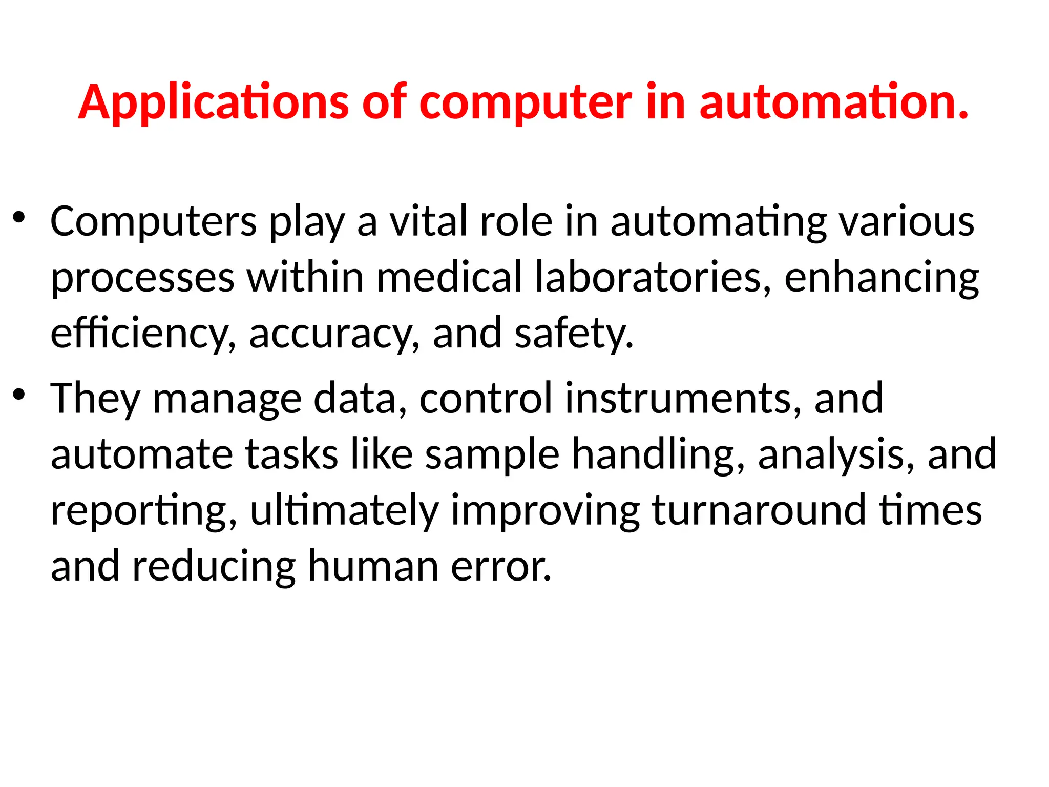 Applications of computer in automation.
• Computers play a vital role in automating various
processes within medical laboratories, enhancing
efficiency, accuracy, and safety.
• They manage data, control instruments, and
automate tasks like sample handling, analysis, and
reporting, ultimately improving turnaround times
and reducing human error.
 
