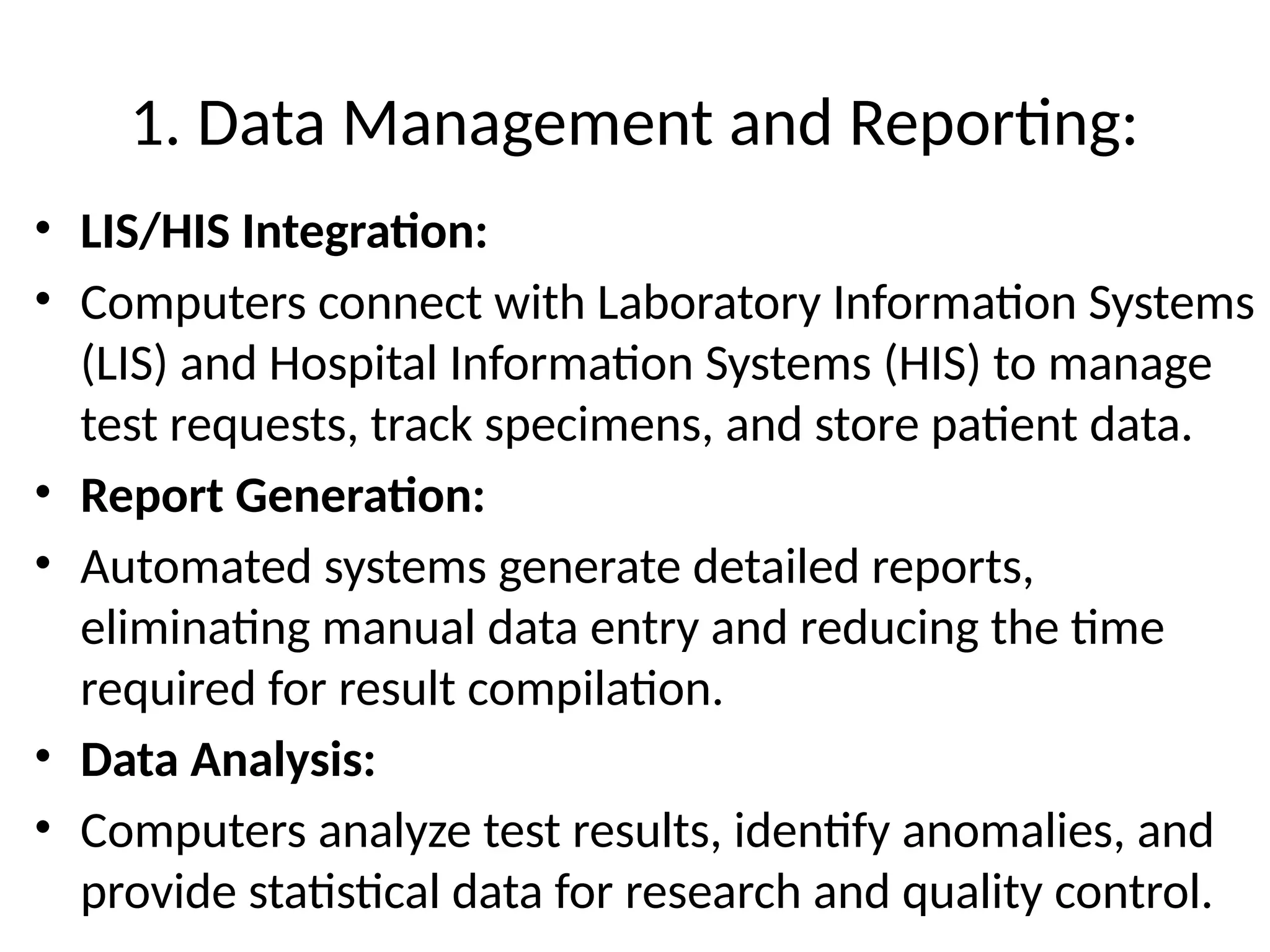1. Data Management and Reporting:
• LIS/HIS Integration:
• Computers connect with Laboratory Information Systems
(LIS) and Hospital Information Systems (HIS) to manage
test requests, track specimens, and store patient data.
• Report Generation:
• Automated systems generate detailed reports,
eliminating manual data entry and reducing the time
required for result compilation.
• Data Analysis:
• Computers analyze test results, identify anomalies, and
provide statistical data for research and quality control.
 
