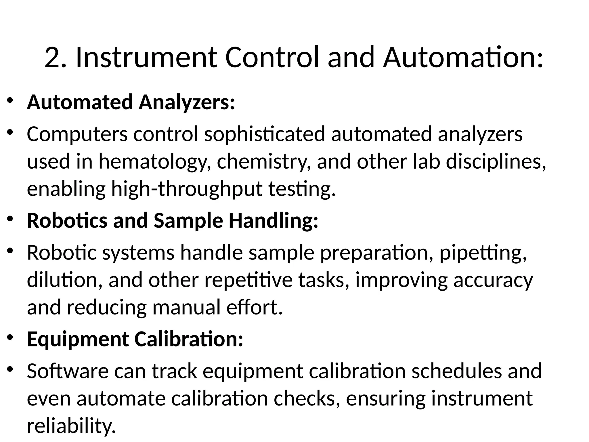 2. Instrument Control and Automation:
• Automated Analyzers:
• Computers control sophisticated automated analyzers
used in hematology, chemistry, and other lab disciplines,
enabling high-throughput testing.
• Robotics and Sample Handling:
• Robotic systems handle sample preparation, pipetting,
dilution, and other repetitive tasks, improving accuracy
and reducing manual effort.
• Equipment Calibration:
• Software can track equipment calibration schedules and
even automate calibration checks, ensuring instrument
reliability.
 