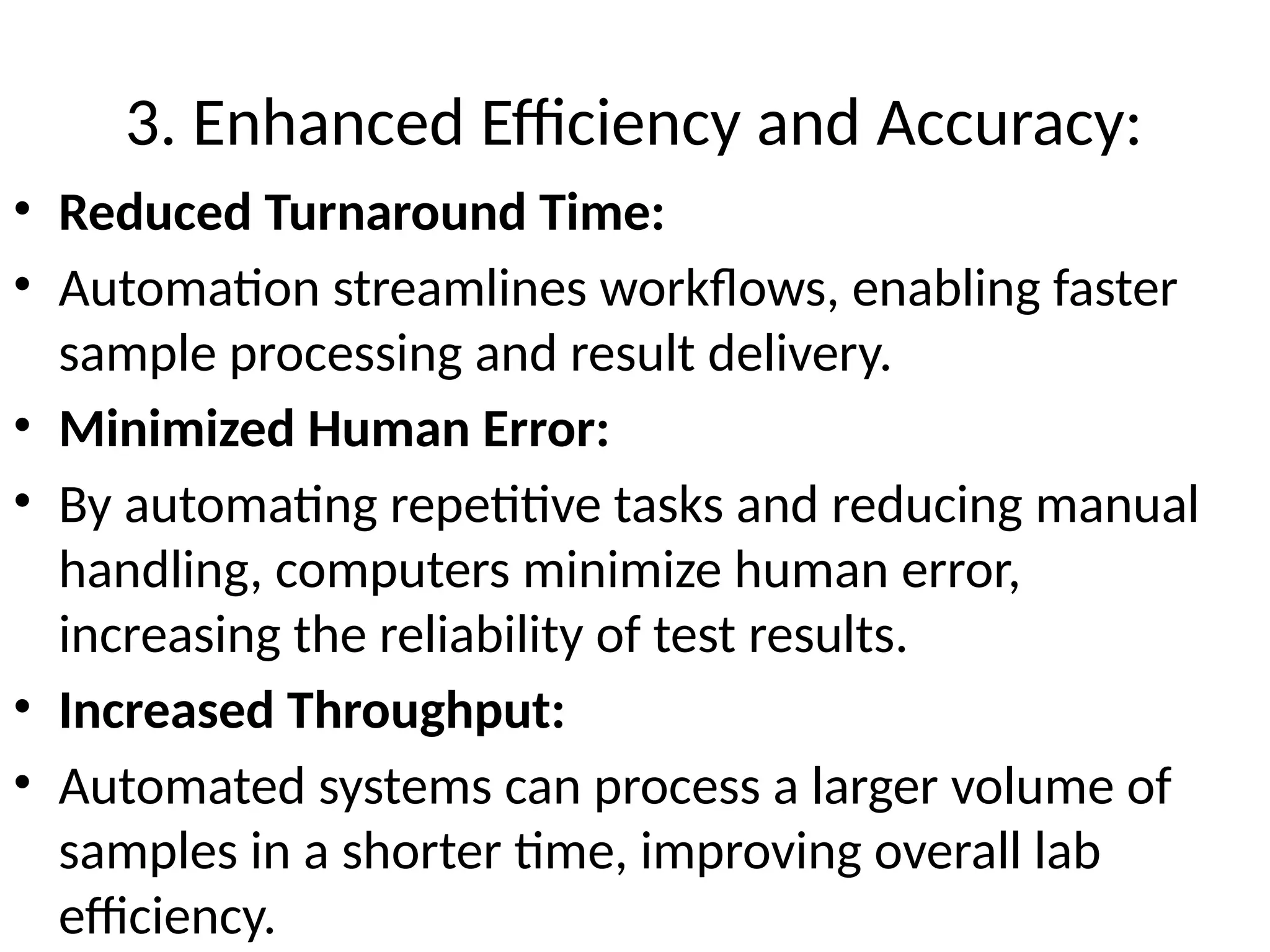 3. Enhanced Efficiency and Accuracy:
• Reduced Turnaround Time:
• Automation streamlines workflows, enabling faster
sample processing and result delivery.
• Minimized Human Error:
• By automating repetitive tasks and reducing manual
handling, computers minimize human error,
increasing the reliability of test results.
• Increased Throughput:
• Automated systems can process a larger volume of
samples in a shorter time, improving overall lab
efficiency.
 