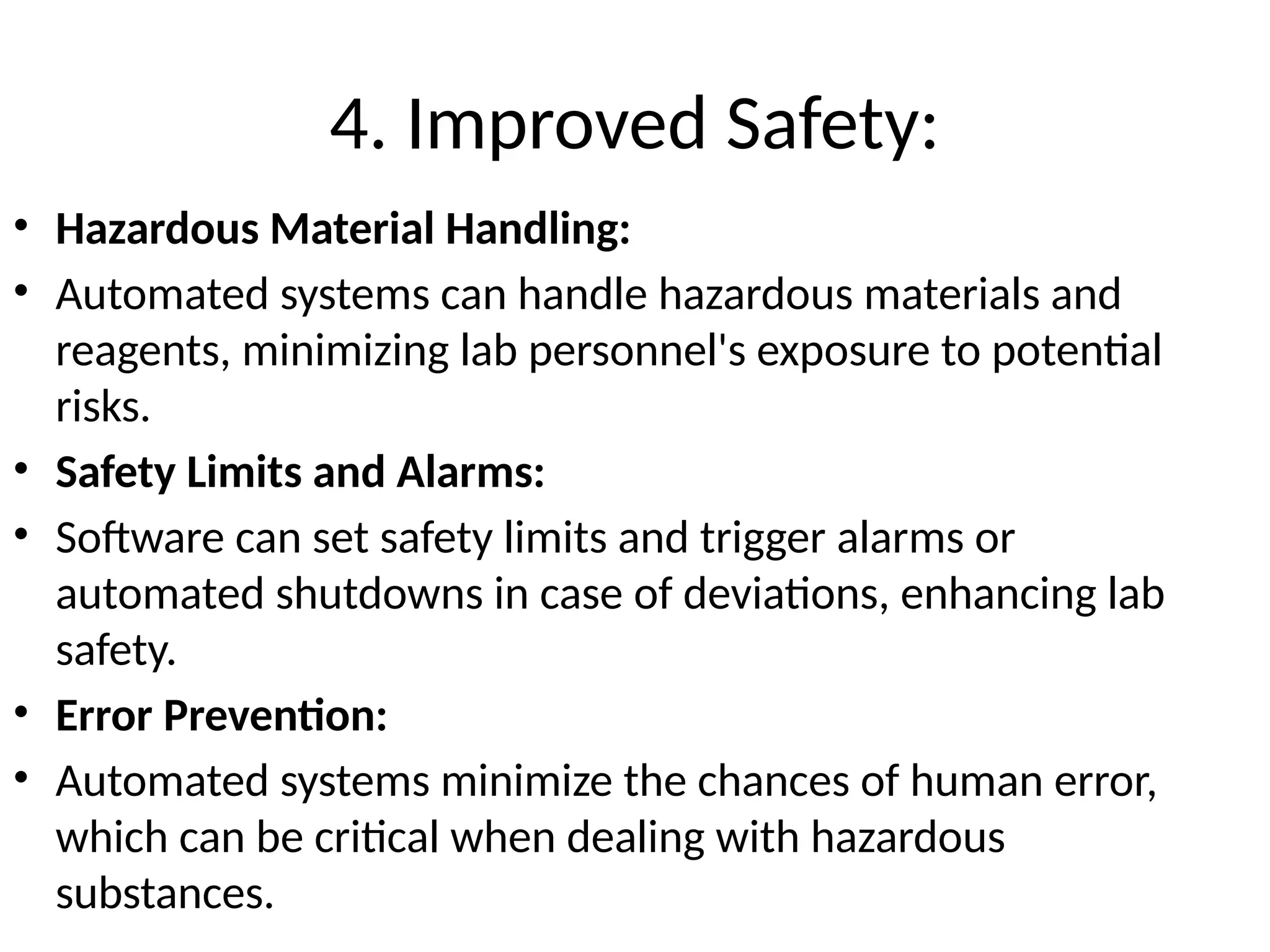 4. Improved Safety:
• Hazardous Material Handling:
• Automated systems can handle hazardous materials and
reagents, minimizing lab personnel's exposure to potential
risks.
• Safety Limits and Alarms:
• Software can set safety limits and trigger alarms or
automated shutdowns in case of deviations, enhancing lab
safety.
• Error Prevention:
• Automated systems minimize the chances of human error,
which can be critical when dealing with hazardous
substances.
 