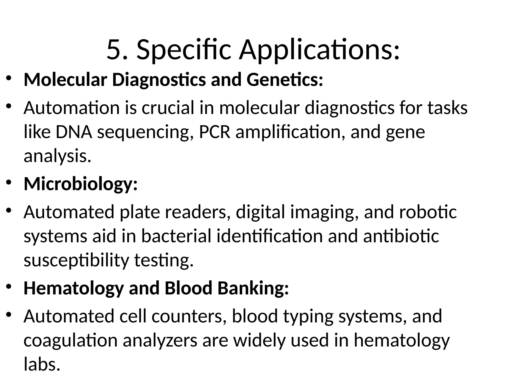 5. Specific Applications:
• Molecular Diagnostics and Genetics:
• Automation is crucial in molecular diagnostics for tasks
like DNA sequencing, PCR amplification, and gene
analysis.
• Microbiology:
• Automated plate readers, digital imaging, and robotic
systems aid in bacterial identification and antibiotic
susceptibility testing.
• Hematology and Blood Banking:
• Automated cell counters, blood typing systems, and
coagulation analyzers are widely used in hematology
labs.
 