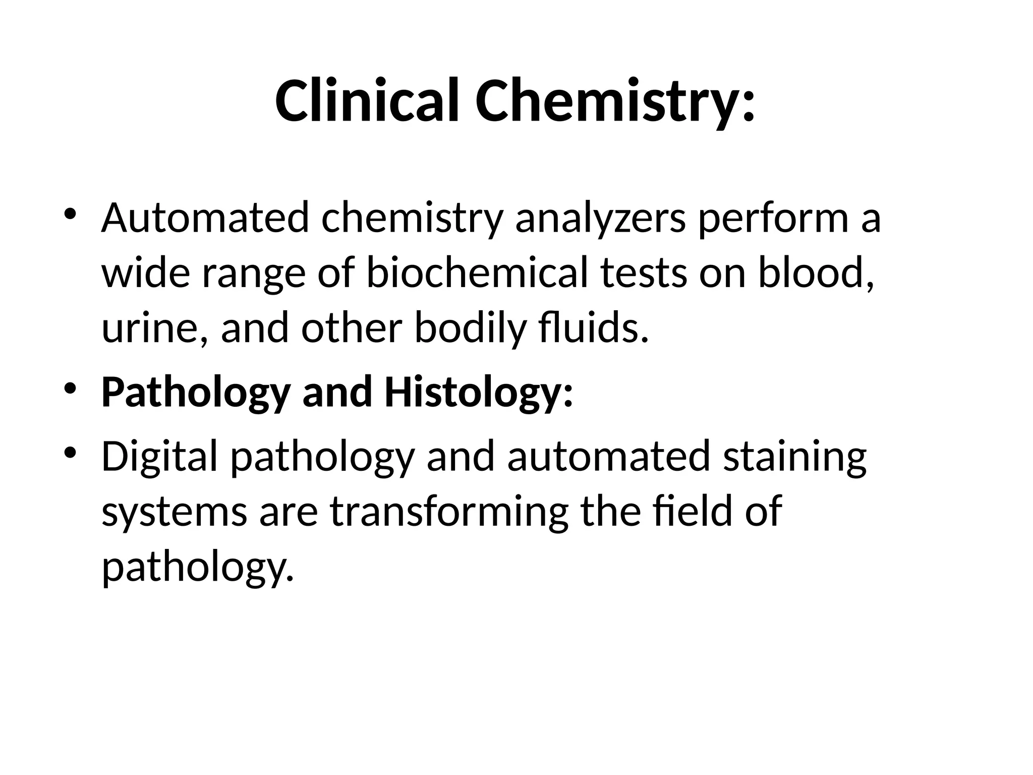 Clinical Chemistry:
• Automated chemistry analyzers perform a
wide range of biochemical tests on blood,
urine, and other bodily fluids.
• Pathology and Histology:
• Digital pathology and automated staining
systems are transforming the field of
pathology.
 