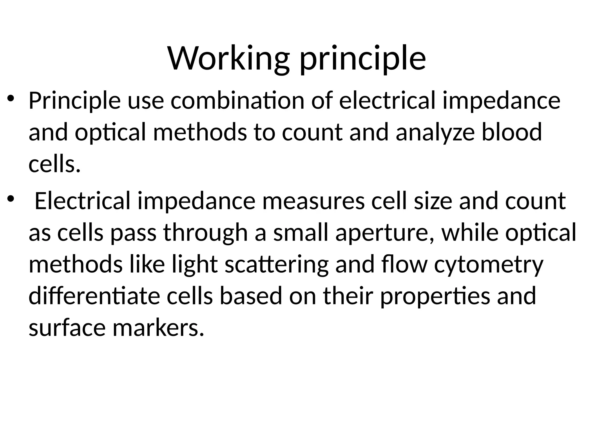 Working principle
• Principle use combination of electrical impedance
and optical methods to count and analyze blood
cells.
• Electrical impedance measures cell size and count
as cells pass through a small aperture, while optical
methods like light scattering and flow cytometry
differentiate cells based on their properties and
surface markers.
 