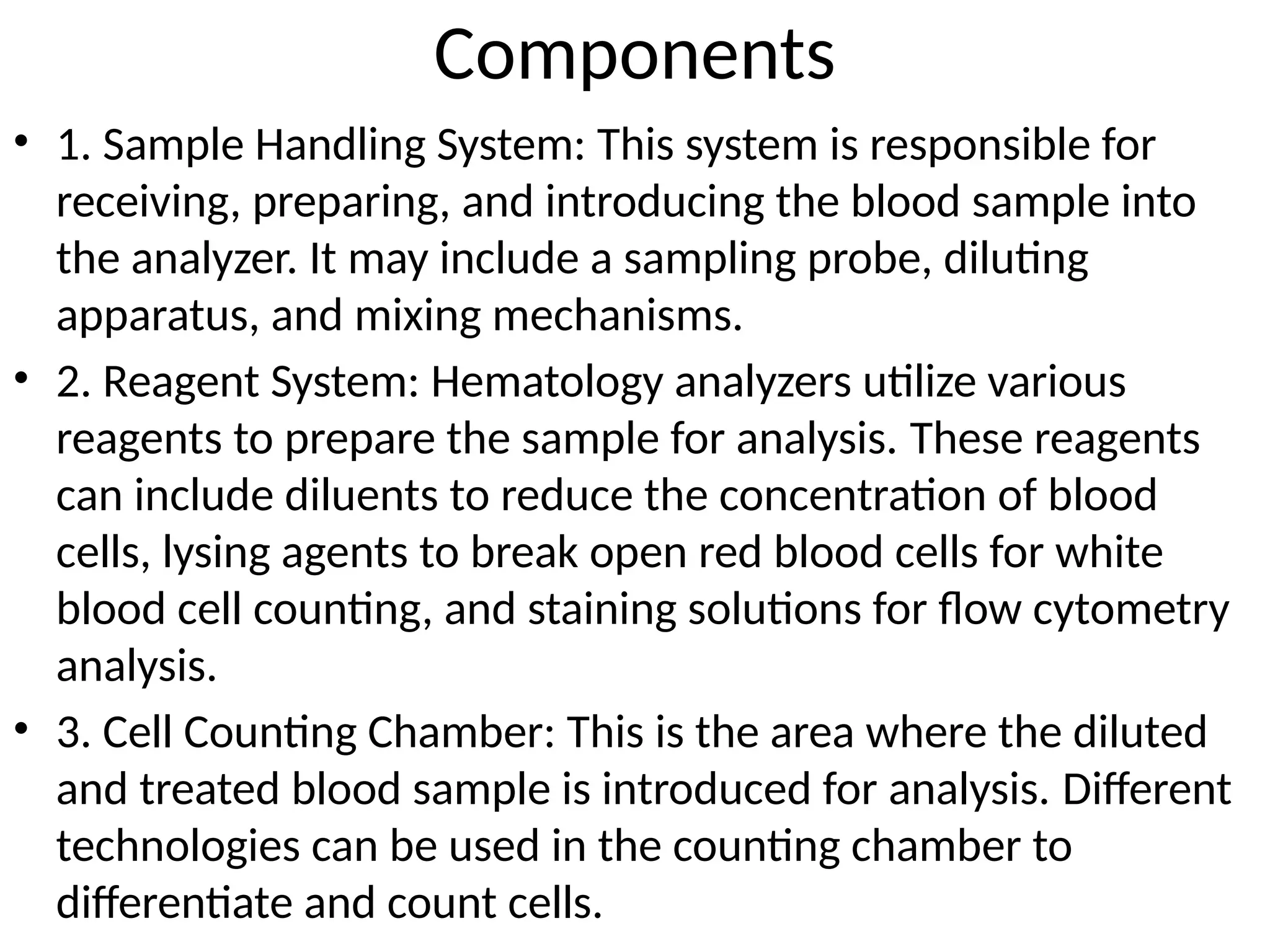 Components
• 1. Sample Handling System: This system is responsible for
receiving, preparing, and introducing the blood sample into
the analyzer. It may include a sampling probe, diluting
apparatus, and mixing mechanisms.
• 2. Reagent System: Hematology analyzers utilize various
reagents to prepare the sample for analysis. These reagents
can include diluents to reduce the concentration of blood
cells, lysing agents to break open red blood cells for white
blood cell counting, and staining solutions for flow cytometry
analysis.
• 3. Cell Counting Chamber: This is the area where the diluted
and treated blood sample is introduced for analysis. Different
technologies can be used in the counting chamber to
differentiate and count cells.
 