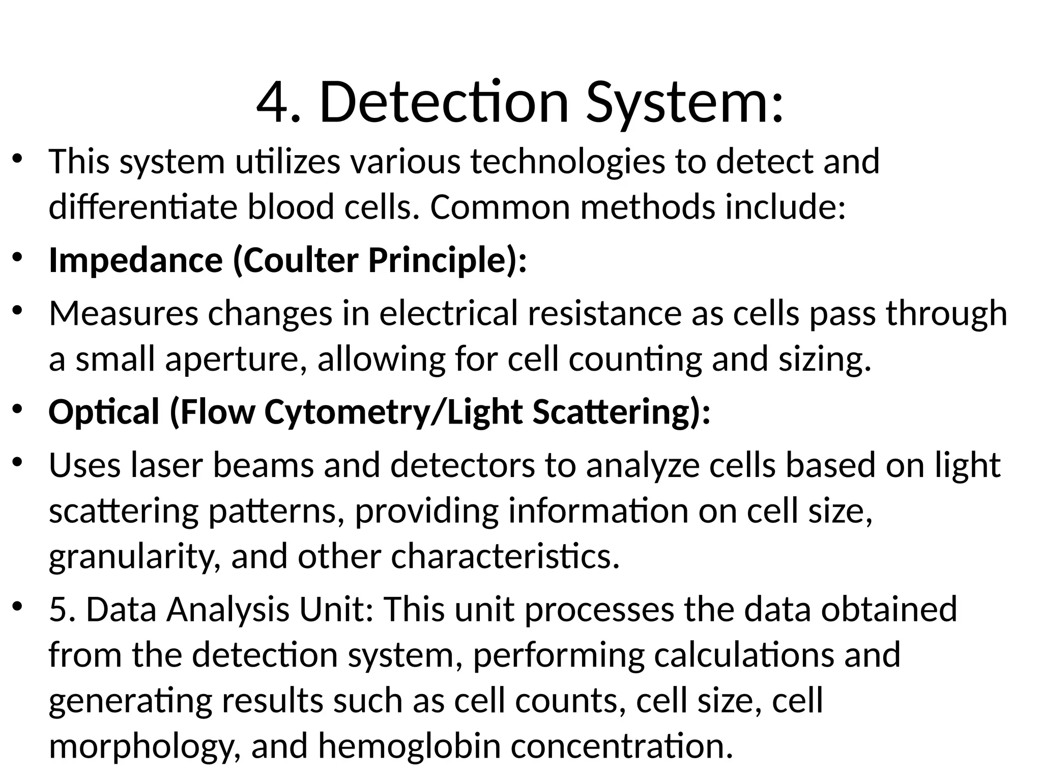 4. Detection System:
• This system utilizes various technologies to detect and
differentiate blood cells. Common methods include:
• Impedance (Coulter Principle):
• Measures changes in electrical resistance as cells pass through
a small aperture, allowing for cell counting and sizing.
• Optical (Flow Cytometry/Light Scattering):
• Uses laser beams and detectors to analyze cells based on light
scattering patterns, providing information on cell size,
granularity, and other characteristics.
• 5. Data Analysis Unit: This unit processes the data obtained
from the detection system, performing calculations and
generating results such as cell counts, cell size, cell
morphology, and hemoglobin concentration.
 