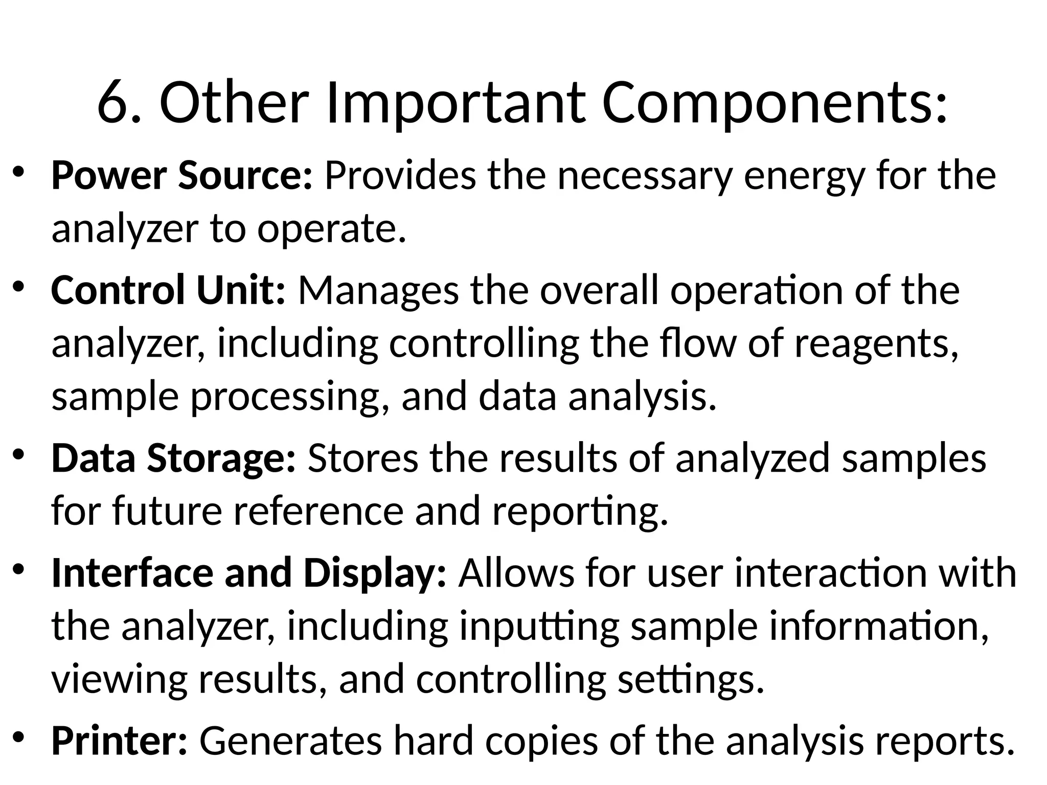 6. Other Important Components:
• Power Source: Provides the necessary energy for the
analyzer to operate.
• Control Unit: Manages the overall operation of the
analyzer, including controlling the flow of reagents,
sample processing, and data analysis.
• Data Storage: Stores the results of analyzed samples
for future reference and reporting.
• Interface and Display: Allows for user interaction with
the analyzer, including inputting sample information,
viewing results, and controlling settings.
• Printer: Generates hard copies of the analysis reports.
 