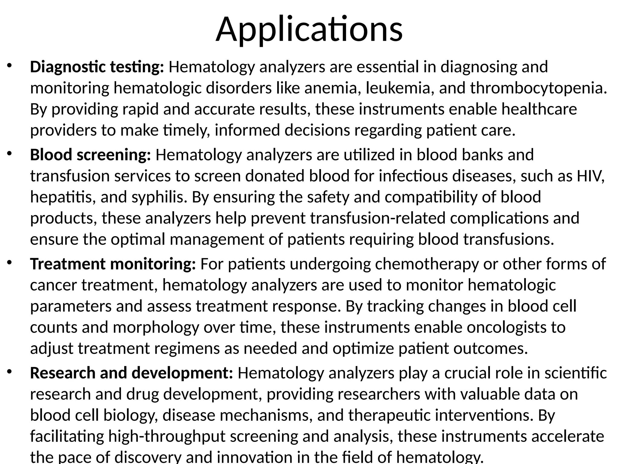 Applications
• Diagnostic testing: Hematology analyzers are essential in diagnosing and
monitoring hematologic disorders like anemia, leukemia, and thrombocytopenia.
By providing rapid and accurate results, these instruments enable healthcare
providers to make timely, informed decisions regarding patient care.
• Blood screening: Hematology analyzers are utilized in blood banks and
transfusion services to screen donated blood for infectious diseases, such as HIV,
hepatitis, and syphilis. By ensuring the safety and compatibility of blood
products, these analyzers help prevent transfusion-related complications and
ensure the optimal management of patients requiring blood transfusions.
• Treatment monitoring: For patients undergoing chemotherapy or other forms of
cancer treatment, hematology analyzers are used to monitor hematologic
parameters and assess treatment response. By tracking changes in blood cell
counts and morphology over time, these instruments enable oncologists to
adjust treatment regimens as needed and optimize patient outcomes.
• Research and development: Hematology analyzers play a crucial role in scientific
research and drug development, providing researchers with valuable data on
blood cell biology, disease mechanisms, and therapeutic interventions. By
facilitating high-throughput screening and analysis, these instruments accelerate
the pace of discovery and innovation in the field of hematology.
 