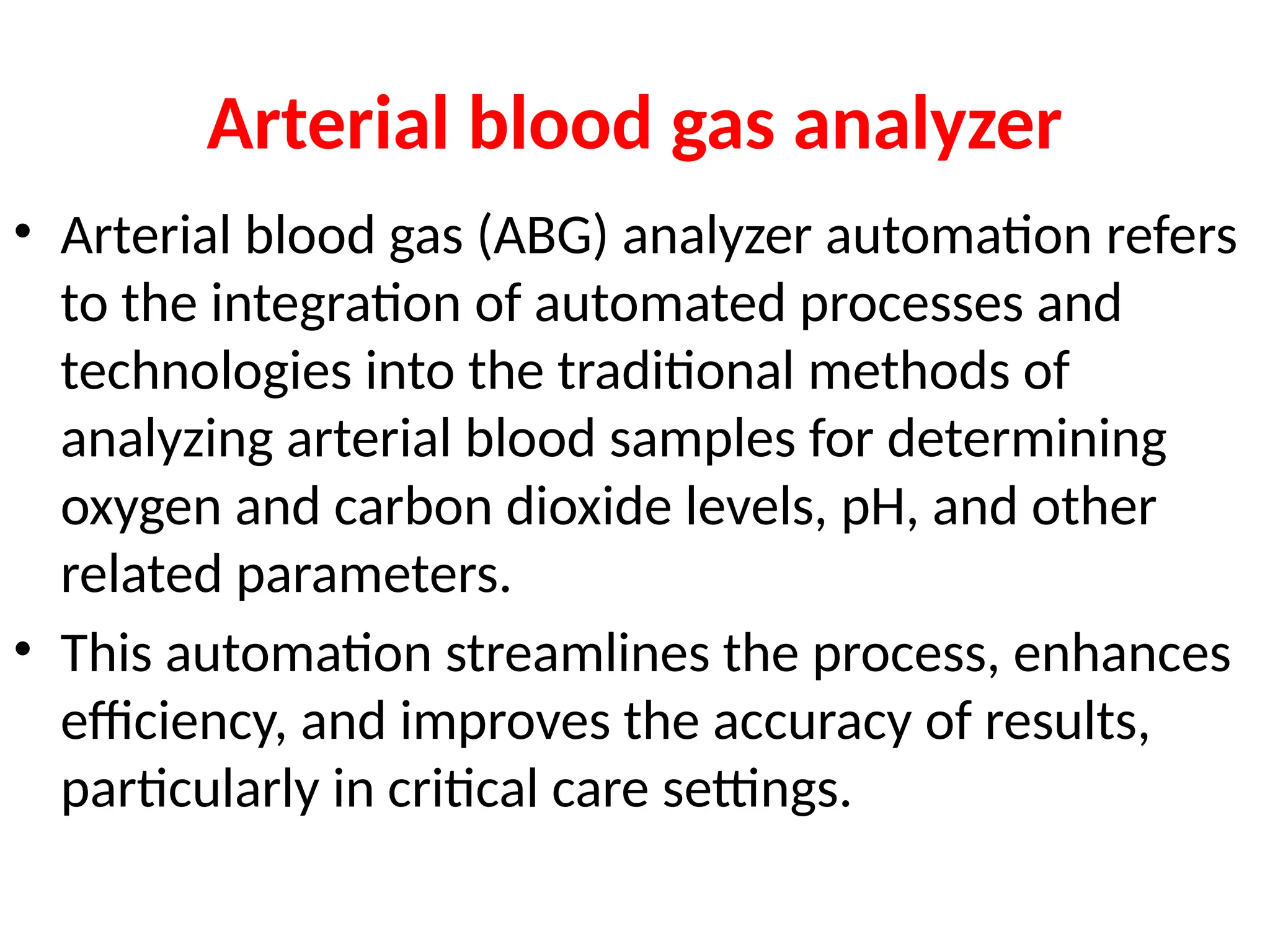 Arterial blood gas analyzer
• Arterial blood gas (ABG) analyzer automation refers
to the integration of automated processes and
technologies into the traditional methods of
analyzing arterial blood samples for determining
oxygen and carbon dioxide levels, pH, and other
related parameters.
• This automation streamlines the process, enhances
efficiency, and improves the accuracy of results,
particularly in critical care settings.
 