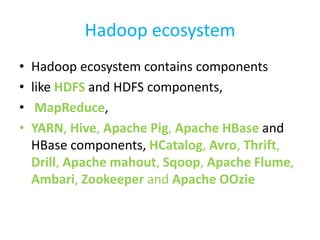 Hadoop ecosystem
• Hadoop ecosystem contains components
• like HDFS and HDFS components,
• MapReduce,
• YARN, Hive, Apache Pig, Apache HBase and
HBase components, HCatalog, Avro, Thrift,
Drill, Apache mahout, Sqoop, Apache Flume,
Ambari, Zookeeper and Apache OOzie
 