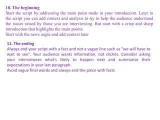 10. The beginning
Start the script by addressing the main point made in your introduction. Later in
the script you can add context and analysis to try to help the audience understand
the issues raised by those you are interviewing. But start with a crisp and sharp
introduction that highlights the main points.
Start with the news angle and add context later
11. The ending
Always end your script with a fact and not a vague line such as "we will have to
wait to see". Your audience wants information, not clichés. Consider asking
your interviewees what’s likely to happen next and summarise their
expectations in your last paragraph.
Avoid vague final words and always end the piece with facts
 