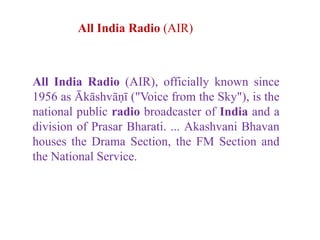 All India Radio (AIR), officially known since
1956 as Ākāshvāṇī ("Voice from the Sky"), is the
national public radio broadcaster of India and a
division of Prasar Bharati. ... Akashvani Bhavan
houses the Drama Section, the FM Section and
the National Service.
All India Radio (AIR)
 