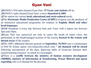 IGNOU's FM radio channel Gyan Vani -37 Gyan vani stations off air.
IGNOU's radio channel Gyan Vani- a move launched in 2001
The station for various local, educational and socio-cultural needs.
The Electronic Media Production Centre (EMPC) of Ignou was the producer of
an interactive educational programme for students in English, Hindi and other
local languages.
AIR broadcast it every day between 6am and 11am, with a repeat one between
5pm and 10pm.
Gyan Vani was conceived not only to caters the needs of metro cities, but
particularly to the disadvantaged sections of the society located in the remote and
distant areas of the country.
The AIR's additional director general on September, 19,2014 sent a communiqué
to Prof M Aslam, Ignou vice-chancellor,which said, " all channels will be closed
following non-payment of the dues, depriving lakhs of Gyanvani listeners their
crucial learning resource" as stated in a newspaper.
There is a scuffle between the ministry of human resource development
(MHRD), ministry of information & broadcasting, Prasar Bharati and Ignou
regarding who is to blamed for the decision.
Gyan Vani
 