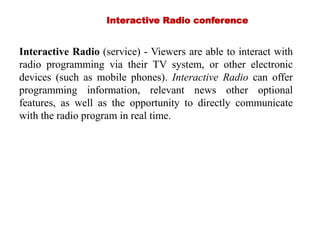 Interactive Radio conference
Interactive Radio (service) - Viewers are able to interact with
radio programming via their TV system, or other electronic
devices (such as mobile phones). Interactive Radio can offer
programming information, relevant news other optional
features, as well as the opportunity to directly communicate
with the radio program in real time.
 