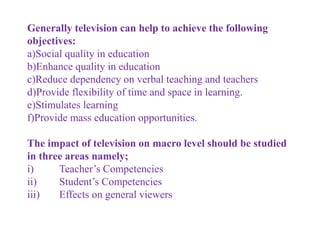 Generally television can help to achieve the following
objectives:
a)Social quality in education
b)Enhance quality in education
c)Reduce dependency on verbal teaching and teachers
d)Provide flexibility of time and space in learning.
e)Stimulates learning
f)Provide mass education opportunities.
The impact of television on macro level should be studied
in three areas namely;
i) Teacher’s Competencies
ii) Student’s Competencies
iii) Effects on general viewers
 