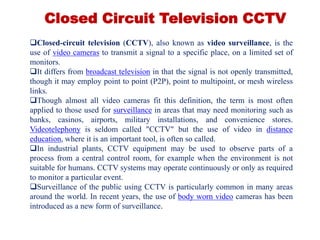 Closed Circuit Television CCTV
Closed-circuit television (CCTV), also known as video surveillance, is the
use of video cameras to transmit a signal to a specific place, on a limited set of
monitors.
It differs from broadcast television in that the signal is not openly transmitted,
though it may employ point to point (P2P), point to multipoint, or mesh wireless
links.
Though almost all video cameras fit this definition, the term is most often
applied to those used for surveillance in areas that may need monitoring such as
banks, casinos, airports, military installations, and convenience stores.
Videotelephony is seldom called "CCTV" but the use of video in distance
education, where it is an important tool, is often so called.
In industrial plants, CCTV equipment may be used to observe parts of a
process from a central control room, for example when the environment is not
suitable for humans. CCTV systems may operate continuously or only as required
to monitor a particular event.
Surveillance of the public using CCTV is particularly common in many areas
around the world. In recent years, the use of body worn video cameras has been
introduced as a new form of surveillance.
 