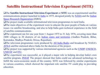Satellite Instructional Television Experiment (SITE)
The Satellite Instructional Television Experiment or SITE was an experimental satellite
communications project launched in India in 1975, designed jointly by NASA and the Indian
Space Research Organization (ISRO).
The project made available informational television programmes to rural India.
The main objectives of the experiment were to educate the poor people of India on various
issues via satellite broadcasting, and also to help India gain technical experience in the field
of satellite communications.
The experiment ran for one year from 1 August 1975 to 31 July 1976, covering more than
2400 villages in 20 districts of six Indian states and territories (Andhra Pradesh, Bihar,
Karnataka, Madhya Pradesh, Orissa, Rajasthan).
The television programmes were produced by All India Radio and broadcast by NASA's
ATS-6 satellite stationed above India for the duration of the project.
The project was supported by various international agencies such as the UNDP, UNESCO,
UNICEF and ITU.
The experiment was successful, as it played a major role in helping develop India's own
satellite program, INSAT The project showed that India could use advanced technology to
fulfill the socio-economic needs of the country. SITE was followed by similar experiments
in various countries, which showed the important role satellite TV could play in providing
education.
 