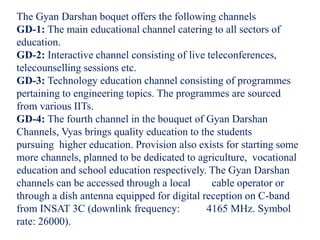 The Gyan Darshan boquet offers the following channels
GD-1: The main educational channel catering to all sectors of
education.
GD-2: Interactive channel consisting of live teleconferences,
telecounselling sessions etc.
GD-3: Technology education channel consisting of programmes
pertaining to engineering topics. The programmes are sourced
from various IITs.
GD-4: The fourth channel in the bouquet of Gyan Darshan
Channels, Vyas brings quality education to the students
pursuing higher education. Provision also exists for starting some
more channels, planned to be dedicated to agriculture, vocational
education and school education respectively. The Gyan Darshan
channels can be accessed through a local cable operator or
through a dish antenna equipped for digital reception on C-band
from INSAT 3C (downlink frequency: 4165 MHz. Symbol
rate: 26000).
 