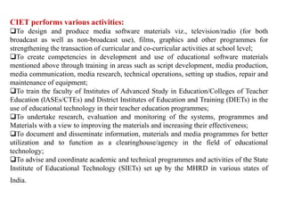 CIET performs various activities:
To design and produce media software materials viz., television/radio (for both
broadcast as well as non-broadcast use), films, graphics and other programmes for
strengthening the transaction of curricular and co-curricular activities at school level;
To create competencies in development and use of educational software materials
mentioned above through training in areas such as script development, media production,
media communication, media research, technical operations, setting up studios, repair and
maintenance of equipment;
To train the faculty of Institutes of Advanced Study in Education/Colleges of Teacher
Education (lASEs/CTEs) and District Institutes of Education and Training (DIETs) in the
use of educational technology in their teacher education programmes;
To undertake research, evaluation and monitoring of the systems, programmes and
Materials with a view to improving the materials and increasing their effectiveness;
To document and disseminate information, materials and media programmes for better
utilization and to function as a clearinghouse/agency in the field of educational
technology;
To advise and coordinate academic and technical programmes and activities of the State
Institute of Educational Technology (SIETs) set up by the MHRD in various states of
India.
 