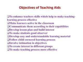 Objectives of Teaching Aids
To enhance teachers skills which help to make teaching-
learning process effective
Make learners active in the classroom
Communicate them according to their capabilities
Develop lesson plan and build interest
To make students good observer
Develop easy and understandable learning material
Follow child cornered learning process
Involve intimation in objectives
To create interest in different groups
To make teaching process more effective
 