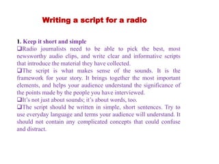 Writing a script for a radio
1. Keep it short and simple
Radio journalists need to be able to pick the best, most
newsworthy audio clips, and write clear and informative scripts
that introduce the material they have collected.
The script is what makes sense of the sounds. It is the
framework for your story. It brings together the most important
elements, and helps your audience understand the significance of
the points made by the people you have interviewed.
It’s not just about sounds; it’s about words, too.
The script should be written in simple, short sentences. Try to
use everyday language and terms your audience will understand. It
should not contain any complicated concepts that could confuse
and distract.
 