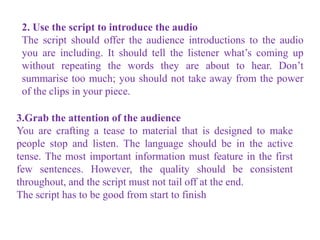 2. Use the script to introduce the audio
The script should offer the audience introductions to the audio
you are including. It should tell the listener what’s coming up
without repeating the words they are about to hear. Don’t
summarise too much; you should not take away from the power
of the clips in your piece.
3.Grab the attention of the audience
You are crafting a tease to material that is designed to make
people stop and listen. The language should be in the active
tense. The most important information must feature in the first
few sentences. However, the quality should be consistent
throughout, and the script must not tail off at the end.
The script has to be good from start to finish
 