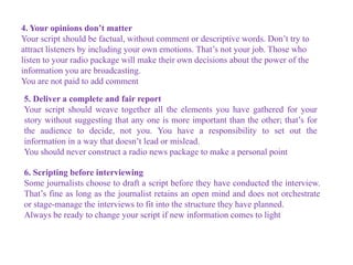 4. Your opinions don’t matter
Your script should be factual, without comment or descriptive words. Don’t try to
attract listeners by including your own emotions. That’s not your job. Those who
listen to your radio package will make their own decisions about the power of the
information you are broadcasting.
You are not paid to add comment
5. Deliver a complete and fair report
Your script should weave together all the elements you have gathered for your
story without suggesting that any one is more important than the other; that’s for
the audience to decide, not you. You have a responsibility to set out the
information in a way that doesn’t lead or mislead.
You should never construct a radio news package to make a personal point
6. Scripting before interviewing
Some journalists choose to draft a script before they have conducted the interview.
That’s fine as long as the journalist retains an open mind and does not orchestrate
or stage-manage the interviews to fit into the structure they have planned.
Always be ready to change your script if new information comes to light
 