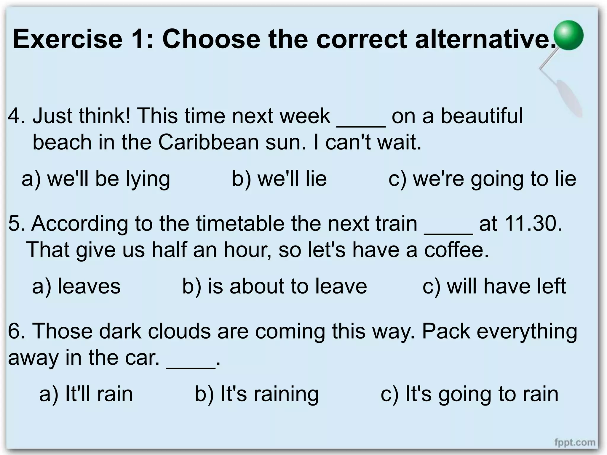 Exercise 1: Choose the correct alternative.
4. Just think! This time next week ____ on a beautiful
beach in the Caribbean sun. I can't wait.
a) we'll be lying b) we'll lie c) we're going to lie
5. According to the timetable the next train ____ at 11.30.
That give us half an hour, so let's have a coffee.
a) leaves b) is about to leave c) will have left
6. Those dark clouds are coming this way. Pack everything
away in the car. ____.
a) It'll rain b) It's raining c) It's going to rain
 