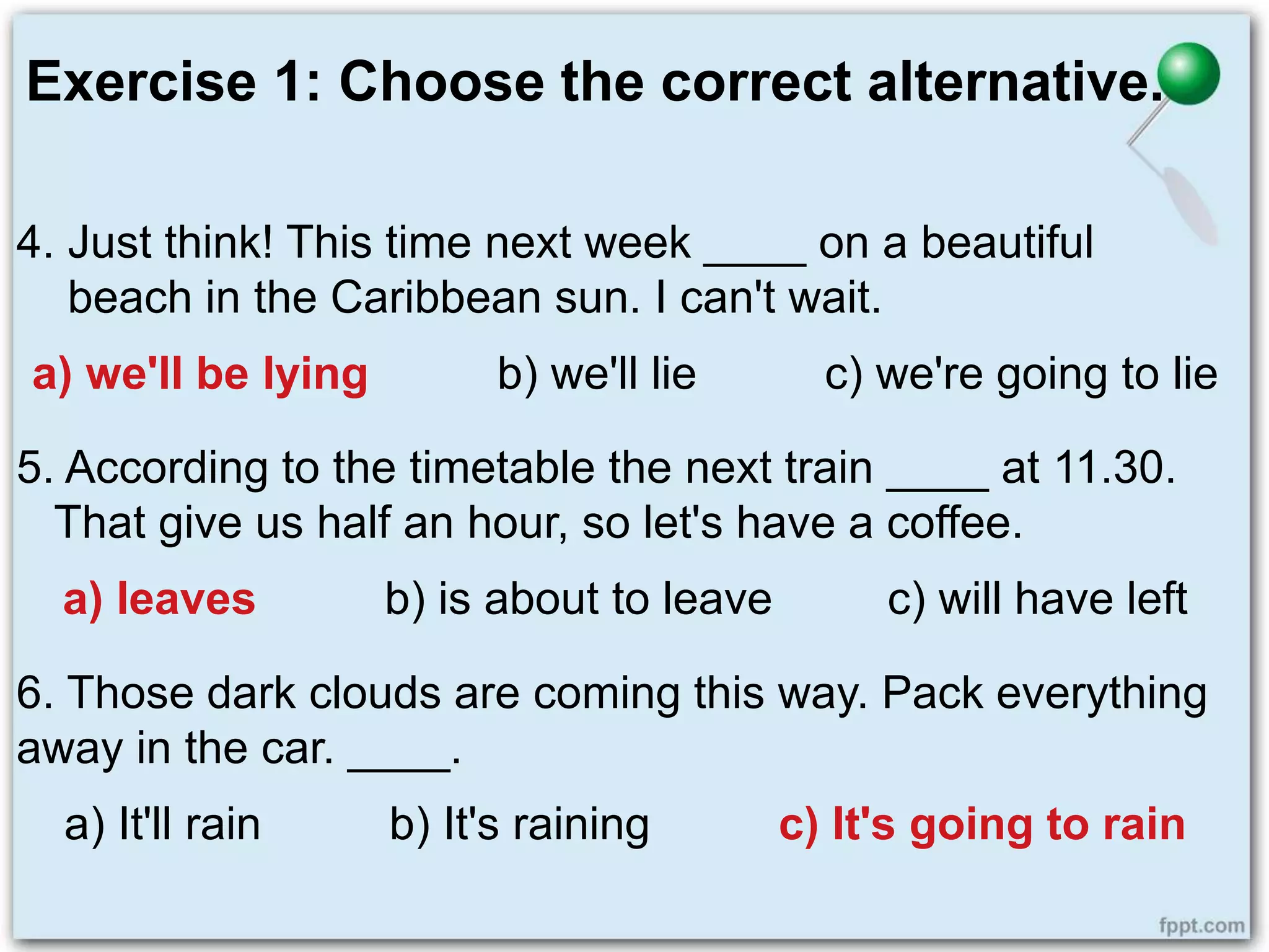 Exercise 1: Choose the correct alternative.
4. Just think! This time next week ____ on a beautiful
beach in the Caribbean sun. I can't wait.
a) we'll be lying b) we'll lie c) we're going to lie
5. According to the timetable the next train ____ at 11.30.
That give us half an hour, so let's have a coffee.
a) leaves b) is about to leave c) will have left
6. Those dark clouds are coming this way. Pack everything
away in the car. ____.
a) It'll rain b) It's raining c) It's going to rain
 