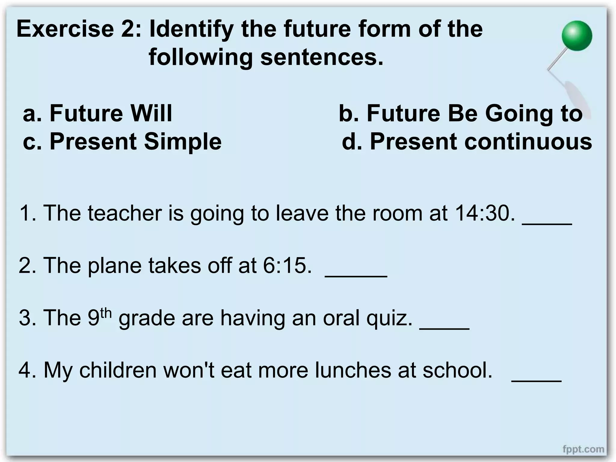 Exercise 2: Identify the future form of the
following sentences.
a. Future Will b. Future Be Going to
c. Present Simple d. Present continuous
1. The teacher is going to leave the room at 14:30. ____
2. The plane takes off at 6:15. _____
3. The 9th grade are having an oral quiz. ____
4. My children won't eat more lunches at school. ____
 