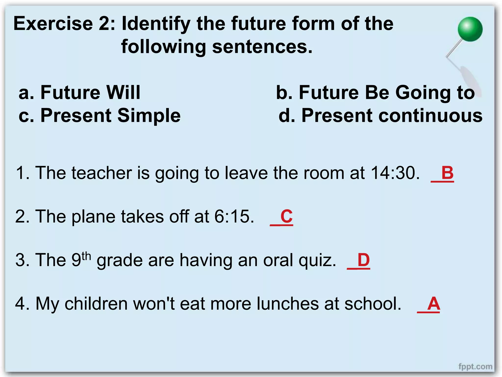 Exercise 2: Identify the future form of the
following sentences.
a. Future Will b. Future Be Going to
c. Present Simple d. Present continuous
1. The teacher is going to leave the room at 14:30. _B
2. The plane takes off at 6:15. _C
3. The 9th grade are having an oral quiz. _D
4. My children won't eat more lunches at school. _A
 