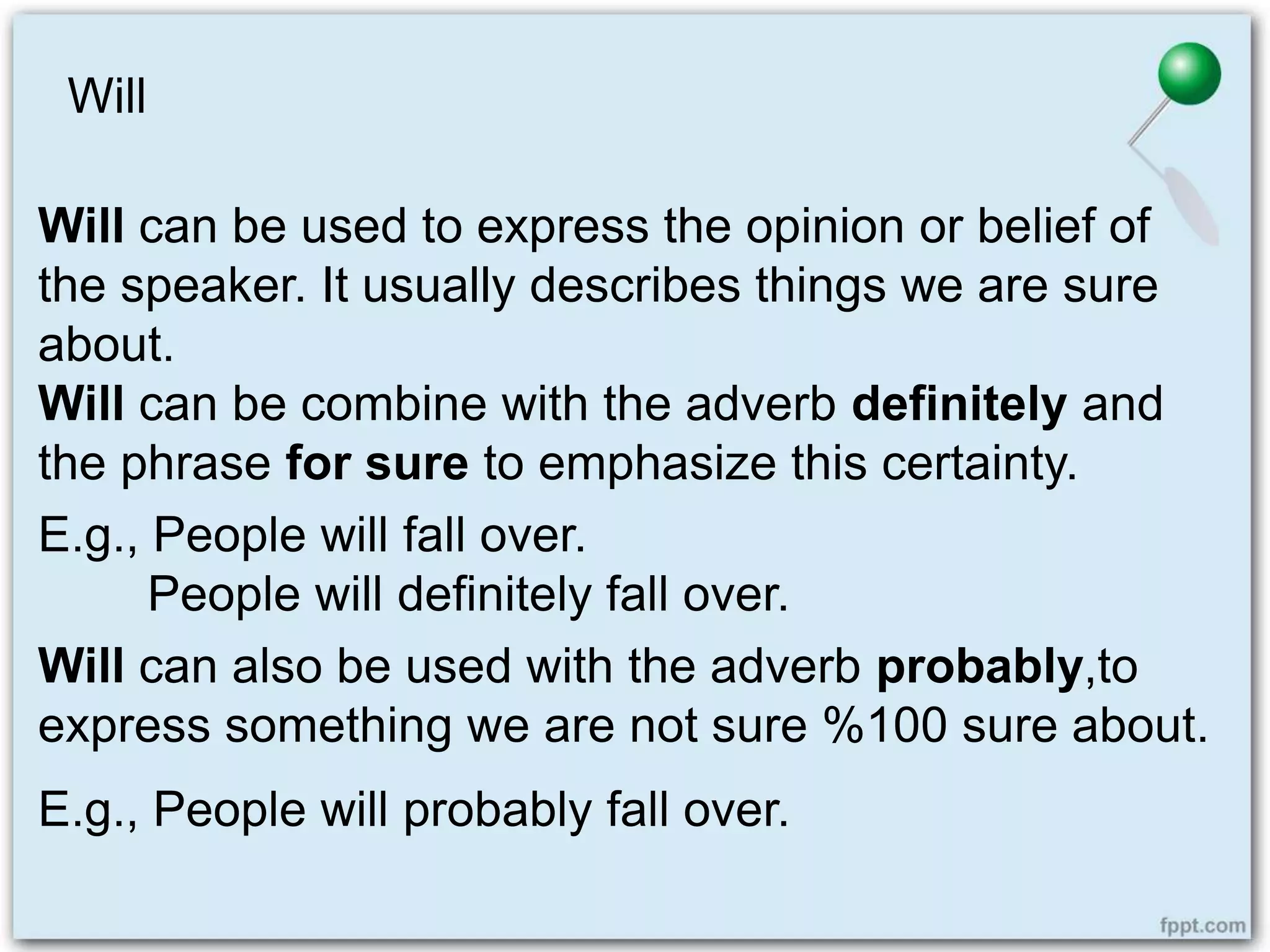 Will
Will can be used to express the opinion or belief of
the speaker. It usually describes things we are sure
about.
Will can be combine with the adverb definitely and
the phrase for sure to emphasize this certainty.
E.g., People will fall over.
People will definitely fall over.
Will can also be used with the adverb probably,to
express something we are not sure %100 sure about.
E.g., People will probably fall over.
 