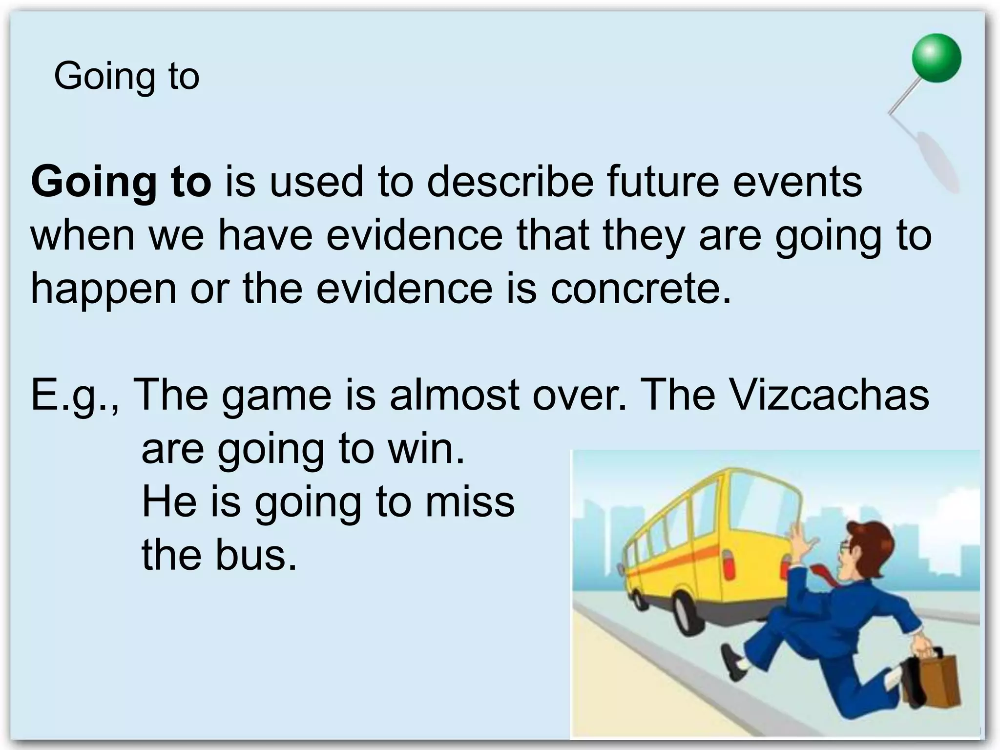 Going to
Going to is used to describe future events
when we have evidence that they are going to
happen or the evidence is concrete.
E.g., The game is almost over. The Vizcachas
are going to win.
He is going to miss
the bus.
 